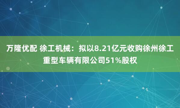 万隆优配 徐工机械：拟以8.21亿元收购徐州徐工重型车辆有限公司51%股权
