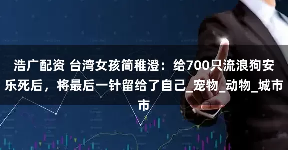 浩广配资 台湾女孩简稚澄：给700只流浪狗安乐死后，将最后一针留给了自己_宠物_动物_城市