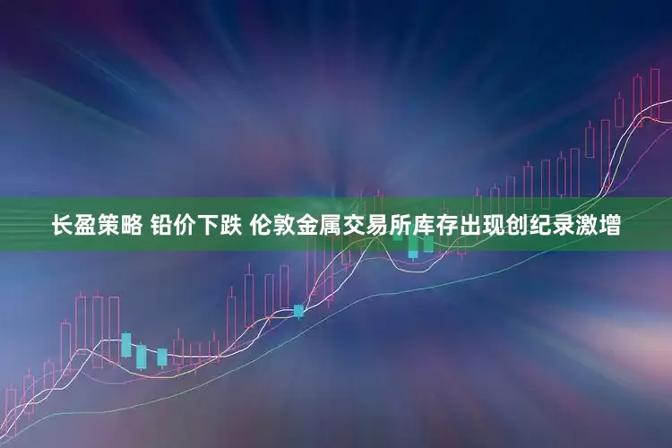 长盈策略 铅价下跌 伦敦金属交易所库存出现创纪录激增