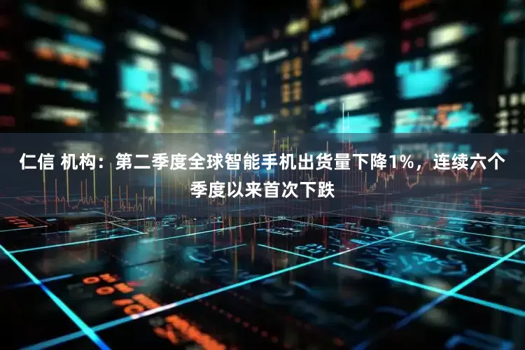 仁信 机构：第二季度全球智能手机出货量下降1%，连续六个季度以来首次下跌