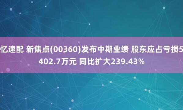 忆速配 新焦点(00360)发布中期业绩 股东应占亏损5402.7万元 同比扩大239.43%