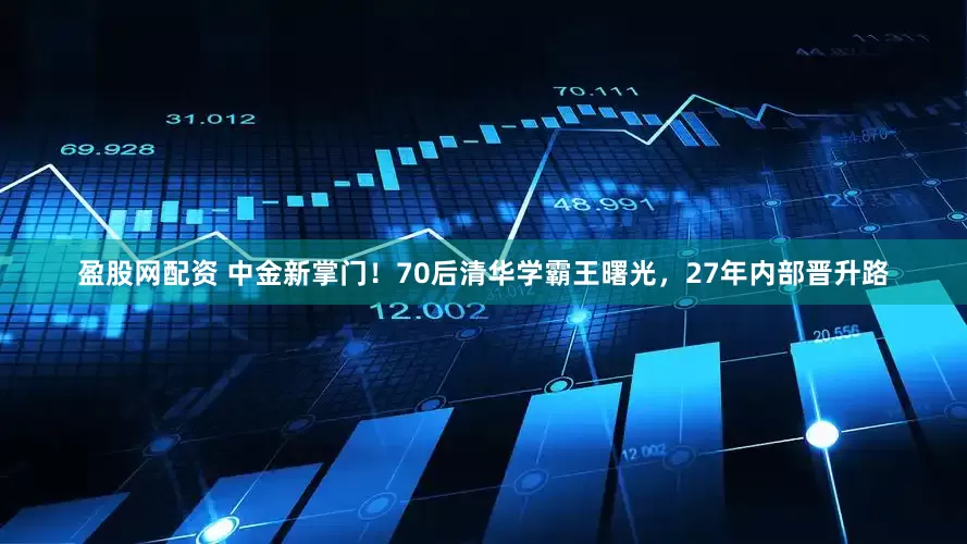 盈股网配资 中金新掌门！70后清华学霸王曙光，27年内部晋升路