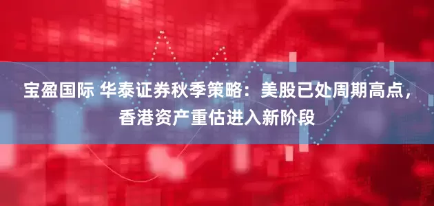 宝盈国际 华泰证券秋季策略：美股已处周期高点，香港资产重估进入新阶段