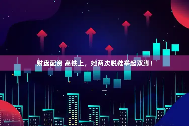 财盘配资 高铁上，她两次脱鞋举起双脚！