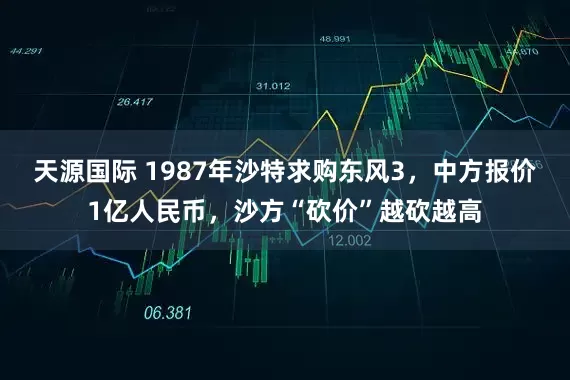 天源国际 1987年沙特求购东风3，中方报价1亿人民币，沙方“砍价”越砍越高