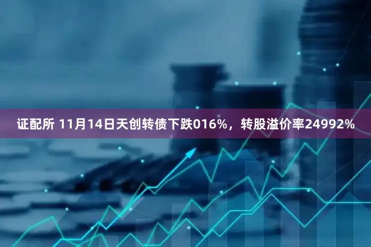 证配所 11月14日天创转债下跌016%，转股溢价率24992%