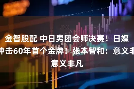 金智股配 中日男团会师决赛！日媒：冲击60年首个金牌！张本智和：意义非凡